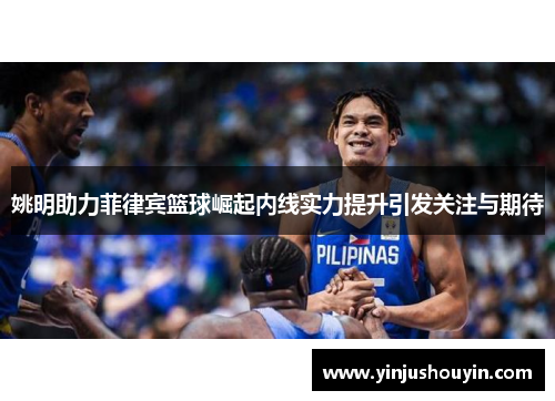 姚明助力菲律宾篮球崛起内线实力提升引发关注与期待