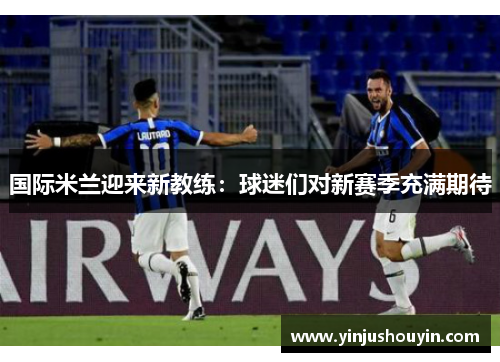 国际米兰迎来新教练：球迷们对新赛季充满期待