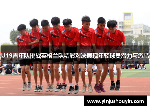 U19青年队挑战英格兰队精彩对决展现年轻球员潜力与激情