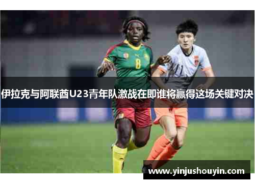 伊拉克与阿联酋U23青年队激战在即谁将赢得这场关键对决