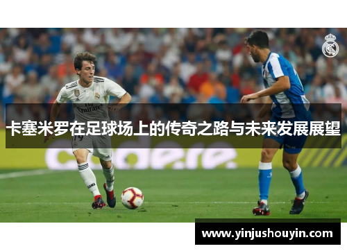 卡塞米罗在足球场上的传奇之路与未来发展展望