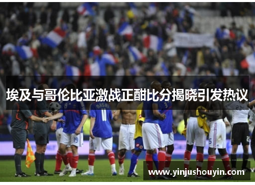 埃及与哥伦比亚激战正酣比分揭晓引发热议