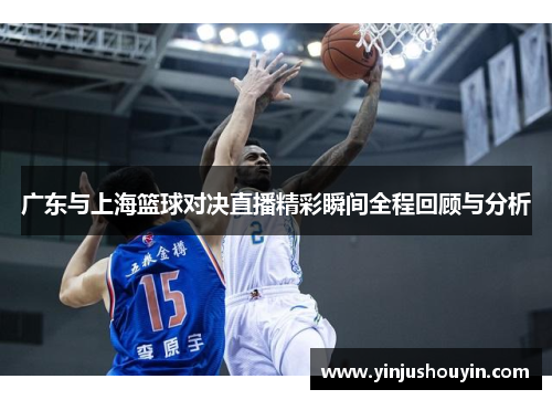 广东与上海篮球对决直播精彩瞬间全程回顾与分析