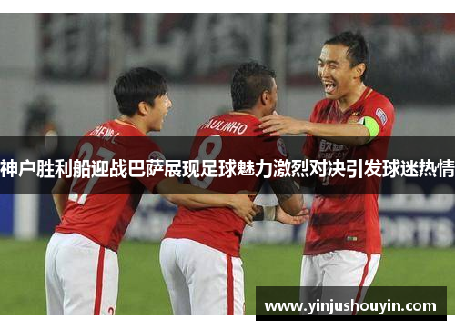 神户胜利船迎战巴萨展现足球魅力激烈对决引发球迷热情